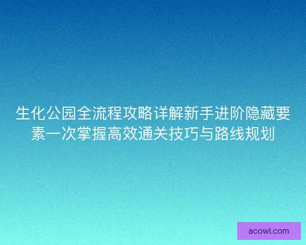 生化公园全流程攻略详解新手进阶隐藏要素一次掌握高效通关技巧与路线规划