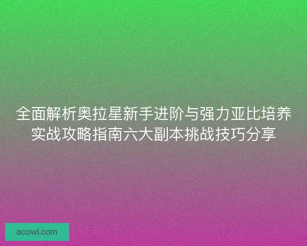 全面解析奥拉星新手进阶与强力亚比培养实战攻略指南六大副本挑战技巧分享